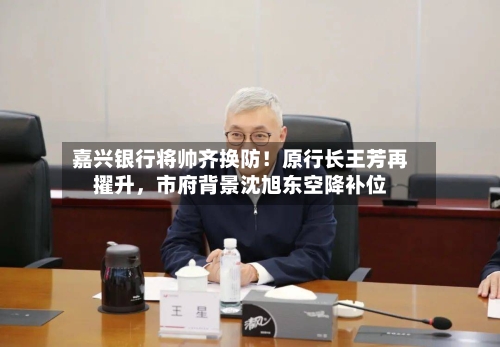嘉兴银行将帅齐换防！原行长王芳再擢升，市府背景沈旭东空降补位-第2张图片