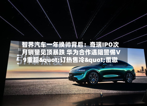 智界汽车一年换帅背后：奇瑞IPO次月销量见顶暴跌 华为合作遇阻警惕V9重蹈"订热售冷"覆辙-第2张图片