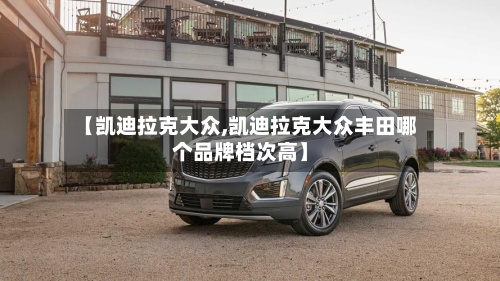 【凯迪拉克大众,凯迪拉克大众丰田哪个品牌档次高】-第1张图片