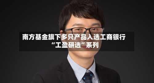 南方基金旗下多只产品入选工商银行“工盈研选	”系列-第3张图片