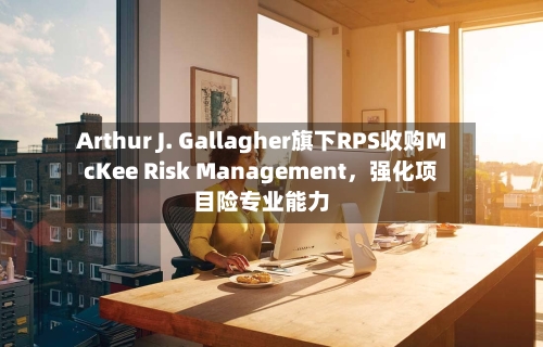 Arthur J. Gallagher旗下RPS收购McKee Risk Management	，强化项目险专业能力-第3张图片