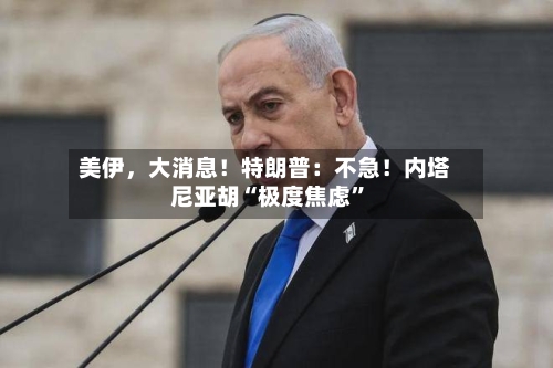 美伊	，大消息！特朗普：不急！内塔尼亚胡“极度焦虑	”-第1张图片