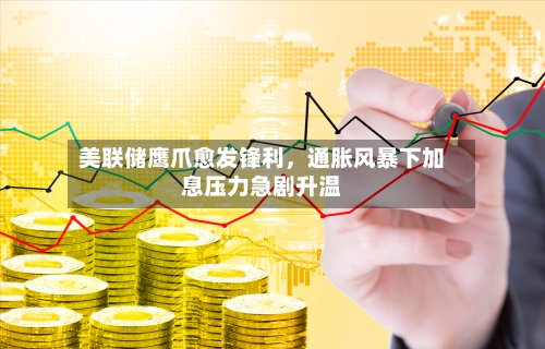 美联储鹰爪愈发锋利	，通胀风暴下加息压力急剧升温-第1张图片
