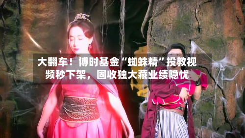 大翻车！博时基金“蜘蛛精”投教视频秒下架，固收独大藏业绩隐忧-第1张图片