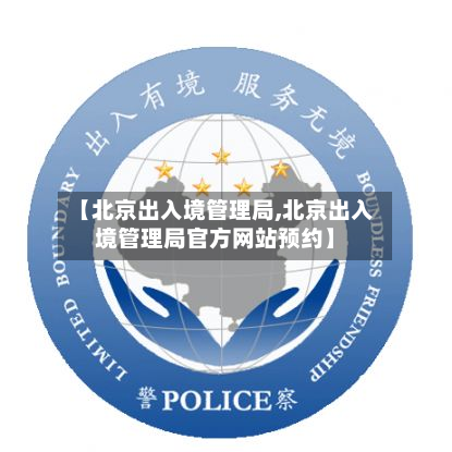 【北京出入境管理局,北京出入境管理局官方网站预约】-第1张图片