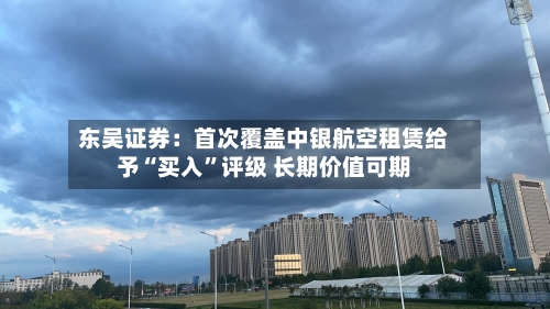 东吴证券：首次覆盖中银航空租赁给予“买入”评级 长期价值可期-第1张图片