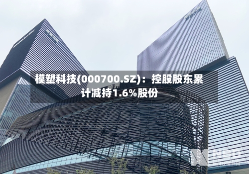 模塑科技(000700.SZ)：控股股东累计减持1.6%股份-第1张图片