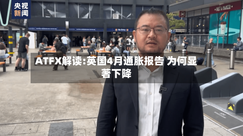 ATFX解读:英国4月通胀报告 为何显著下降-第1张图片