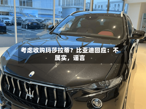 考虑收购玛莎拉蒂？比亚迪回应：不属实	，谣言-第1张图片