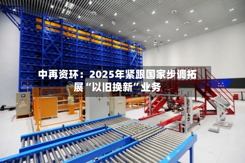 中再资环：2025年紧跟国家步调拓展“以旧换新	”业务-第1张图片