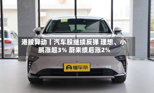 港股异动丨汽车股继续反弹 理想、小鹏涨超3% 蔚来绩后涨2%-第2张图片